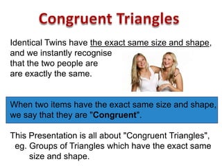 Identical Twins have the exact same size and shape,
and we instantly recognise
that the two people are
are exactly the same.
When two items have the exact same size and shape,
we say that they are "Congruent".
This Presentation is all about "Congruent Triangles",
eg. Groups of Triangles which have the exact same
size and shape.
 
