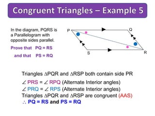 P Q
RS
In the diagram, PQRS is
a Parallelogram with
opposite sides parallel.
Prove that PQ = RS
and that PS = RQ
PRS = RPQ (Alternate Interior angles)
PRQ = RPS (Alternate Interior angles)
Triangles PQR and RSP are congruent (AAS)
PQ = RS and PS = RQ
Triangles PQR and RSP both contain side PR
 