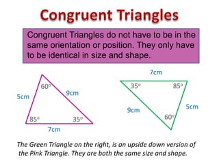 7cm
9cm
Congruent Triangles do not have to be in the
same orientation or position. They only have
to be identical in size and shape.
5cm
60o
85o 35o
5cm9cm
60o
7cm
85o35o
The Green Triangle on the right, is an upside down version of
the Pink Triangle. They are both the same size and shape.
 