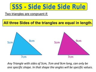 7cm
9cm
5cm 5cm
9cm
7cm
Any Triangle with sides of 5cm, 7cm and 9cm long, can only be
one specific shape. In that shape the angles will be specific values.
Two triangles are congruent if:
All three Sides of the triangles are equal in length.
 