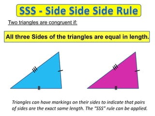 Triangles can have markings on their sides to indicate that pairs
of sides are the exact same length. The “SSS” rule can be applied.
Two triangles are congruent if:
All three Sides of the triangles are equal in length.
 