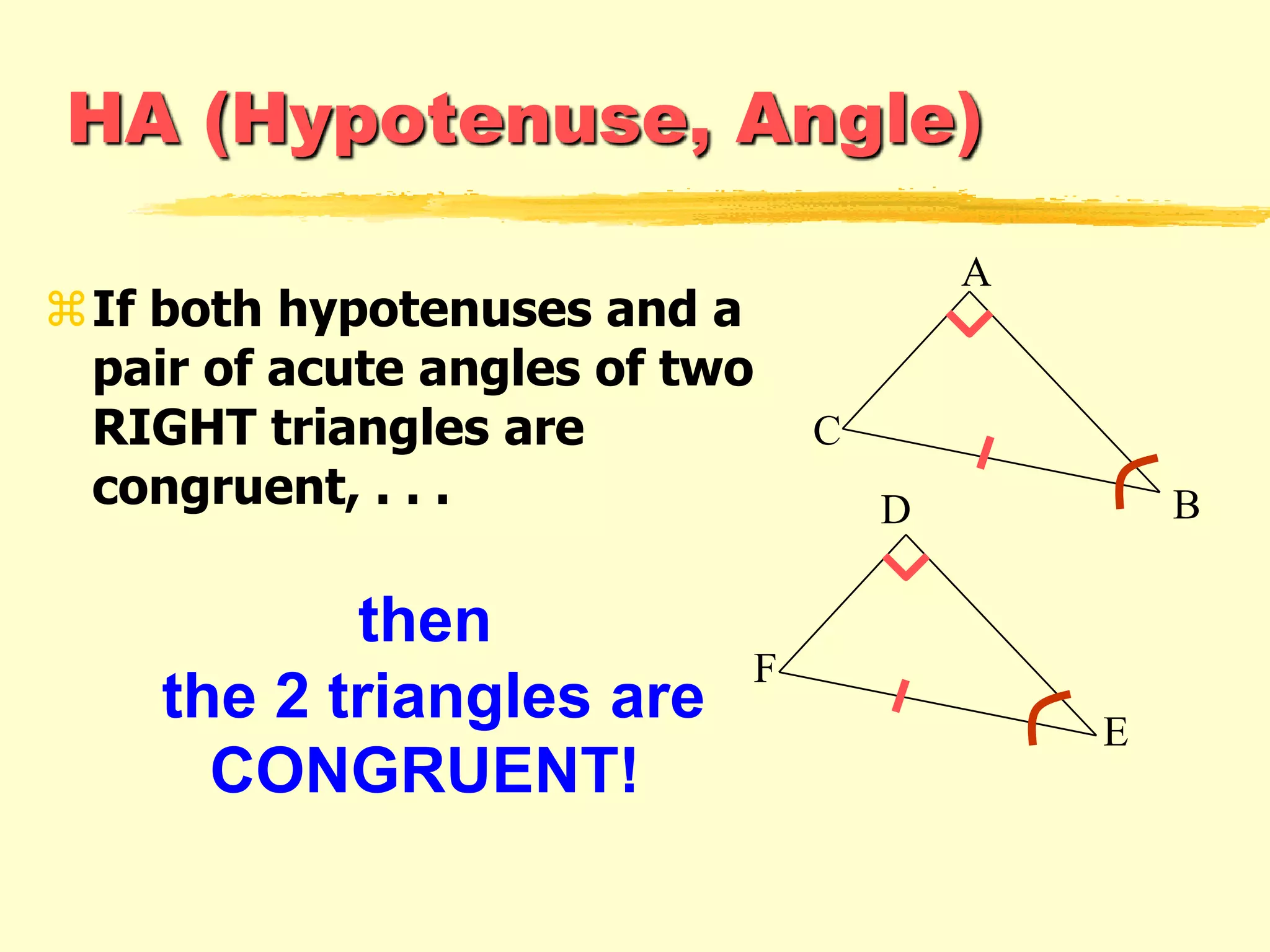 HA (Hypotenuse, Angle)
If both hypotenuses and a
pair of acute angles of two
RIGHT triangles are
congruent, . . .
then
the 2 triangles are
CONGRUENT!
F
E
D
A
C
B
 