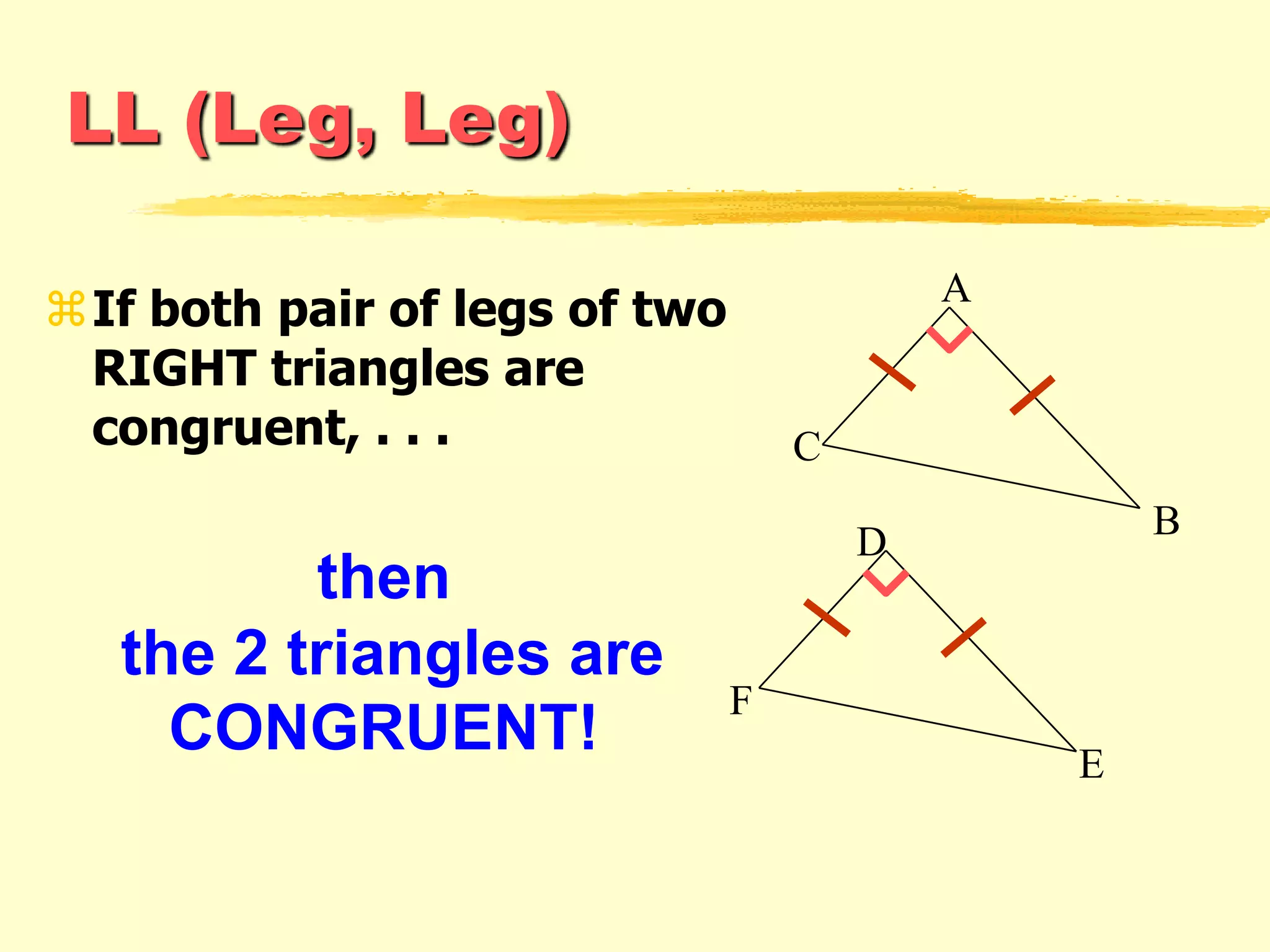 LL (Leg, Leg)
If both pair of legs of two
RIGHT triangles are
congruent, . . .
then
the 2 triangles are
CONGRUENT!
A
C
B
F
E
D
 