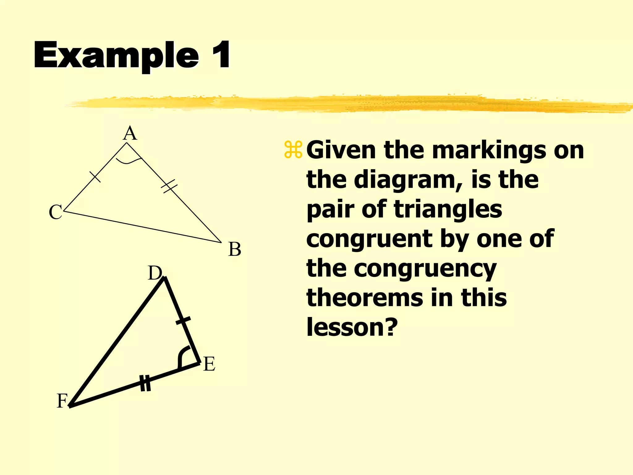 Example 1
Given the markings on
the diagram, is the
pair of triangles
congruent by one of
the congruency
theorems in this
lesson?
F
E
D
A
C
B
 