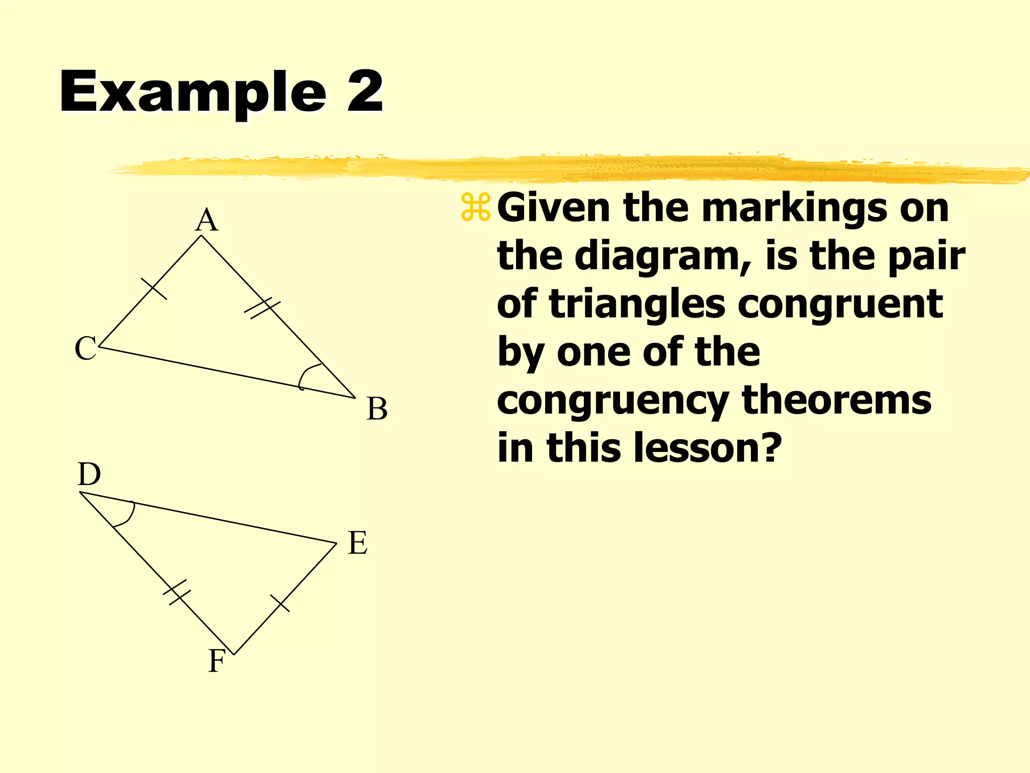 Example 2
Given the markings on
the diagram, is the pair
of triangles congruent
by one of the
congruency theorems
in this lesson?
A
C
B
F
E
D
 