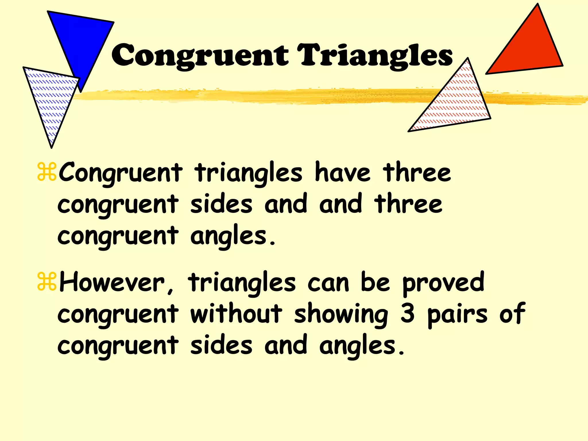 Congruent triangles have three
congruent sides and and three
congruent angles.
However, triangles can be proved
congruent without showing 3 pairs of
congruent sides and angles.
Congruent Triangles
 