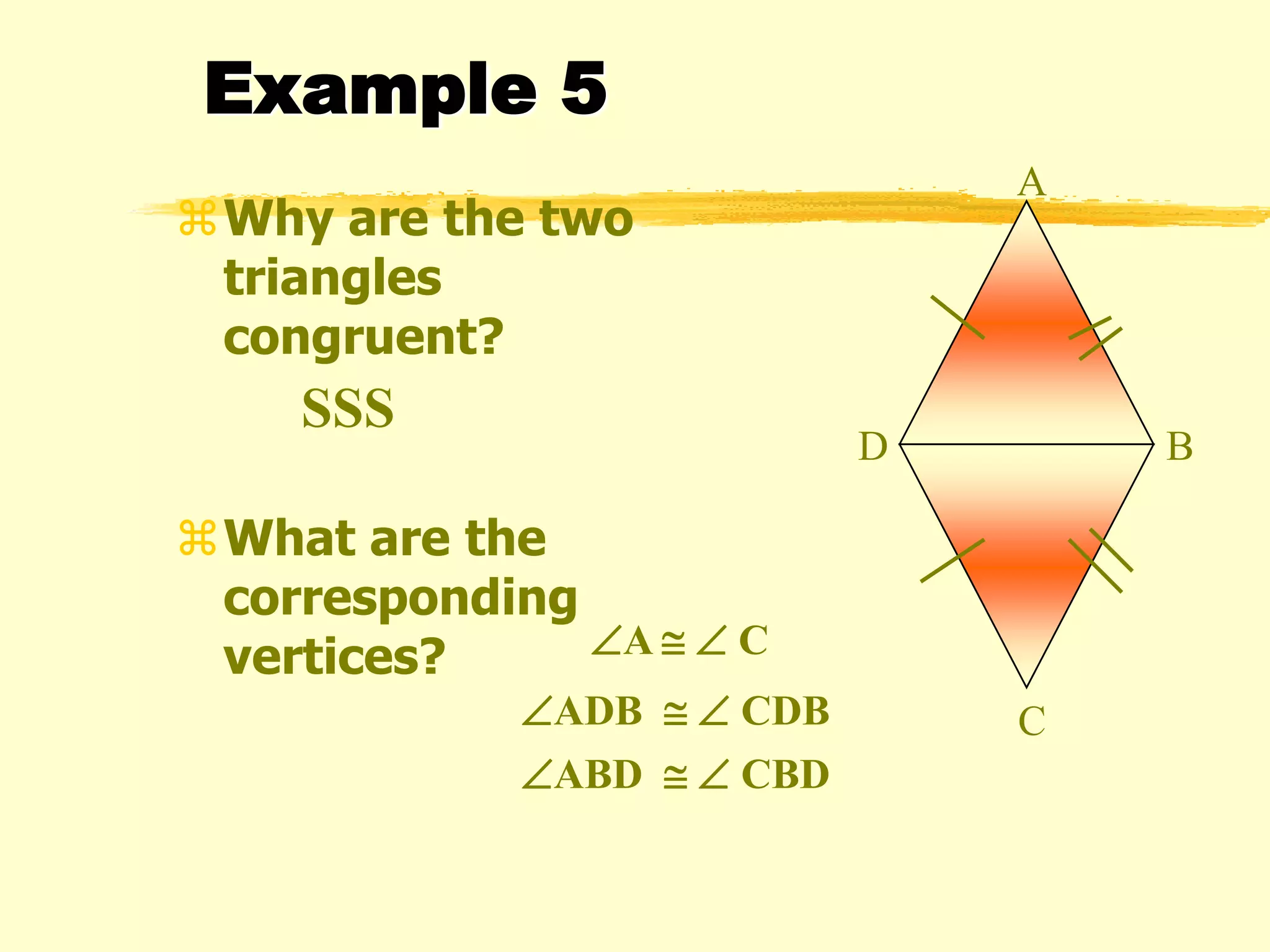 Example 5
Why are the two
triangles
congruent?
What are the
corresponding
vertices?
A
B
C
D
SSS
A   C
ADB   CDB
ABD   CBD
 