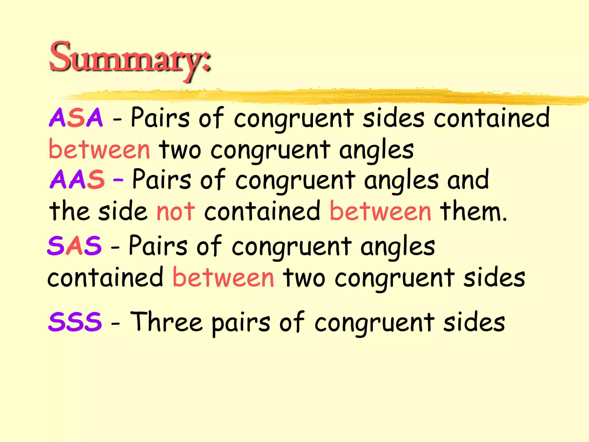 Summary:
ASA - Pairs of congruent sides contained
between two congruent angles
SAS - Pairs of congruent angles
contained between two congruent sides
SSS - Three pairs of congruent sides
AAS – Pairs of congruent angles and
the side not contained between them.
 
