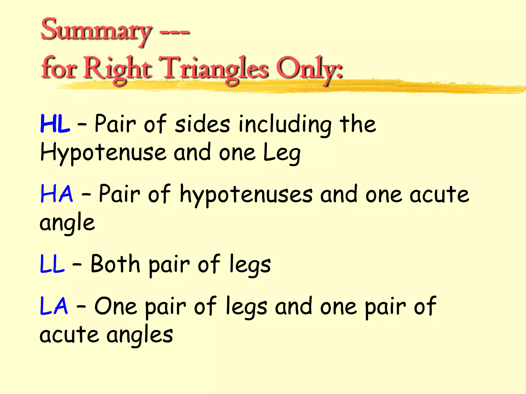 Summary ---
for Right Triangles Only:
HL – Pair of sides including the
Hypotenuse and one Leg
HA – Pair of hypotenuses and one acute
angle
LL – Both pair of legs
LA – One pair of legs and one pair of
acute angles
 