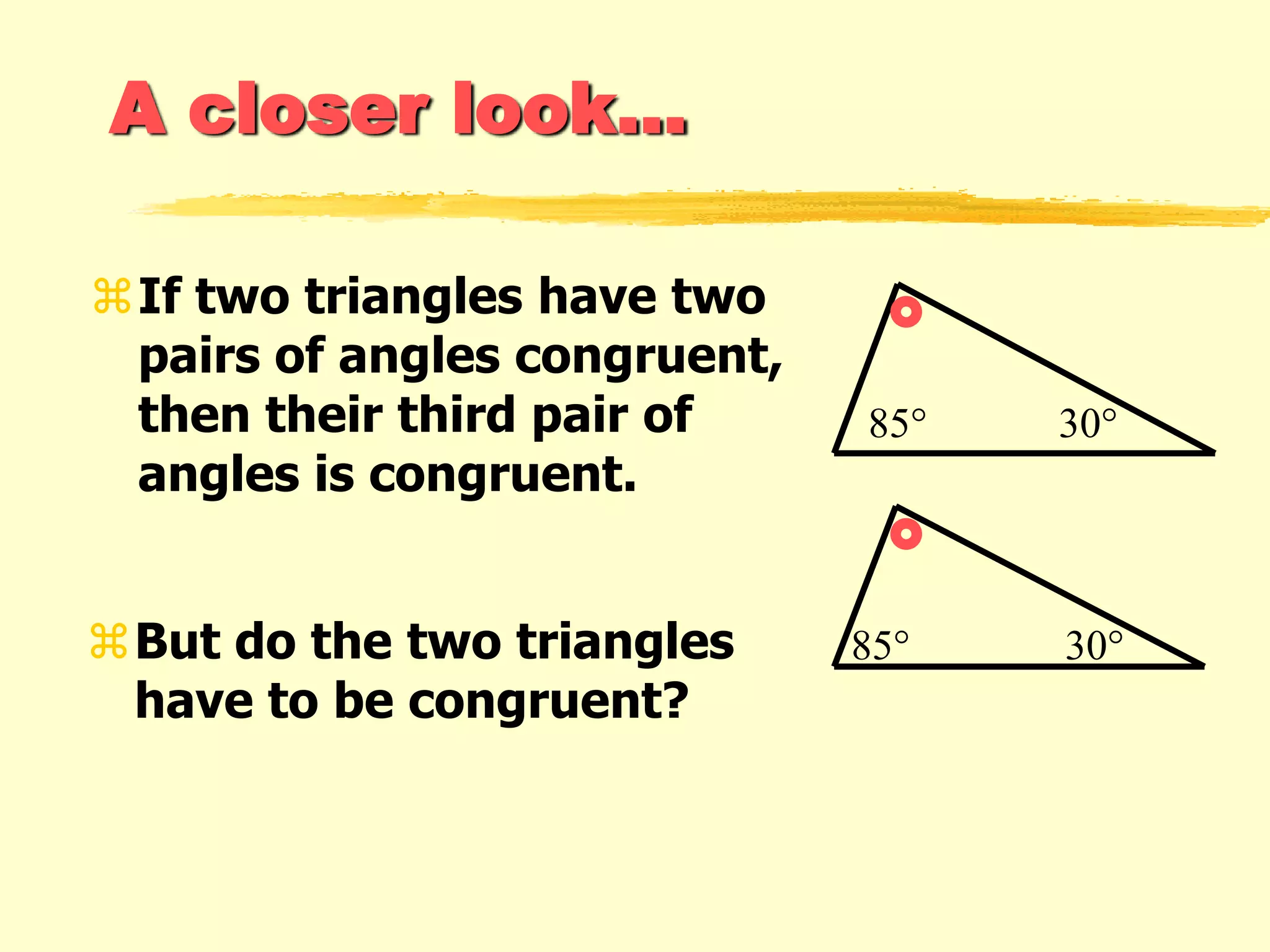A closer look...
If two triangles have two
pairs of angles congruent,
then their third pair of
angles is congruent.
But do the two triangles
have to be congruent?
85° 30°
85° 30°
 