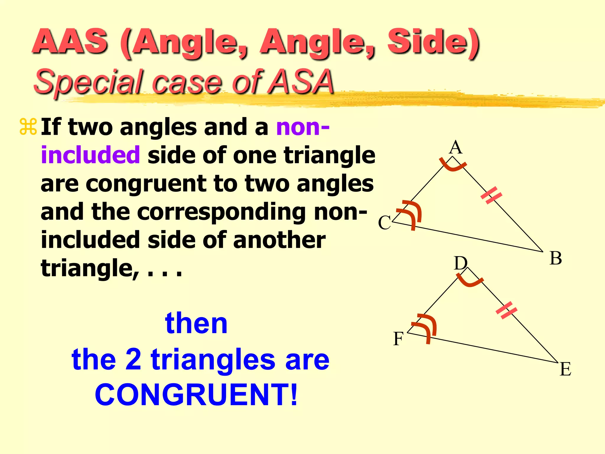 AAS (Angle, Angle, Side)
Special case of ASA
If two angles and a non-
included side of one triangle
are congruent to two angles
and the corresponding non-
included side of another
triangle, . . .
then
the 2 triangles are
CONGRUENT!
F
E
D
A
C
B
 