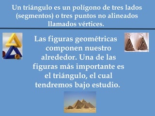 Las figuras geométricas componen nuestro alrededor. Una de las figuras más importante es el triángulo, el cual tendremos bajo estudio.  Un triángulo es un polígono de tres lados (segmentos) o tres puntos no alineados llamados vértices.  