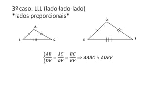 3º caso: LLL (lado-lado-lado)
*lados proporcionais*
𝐴𝐵
𝐷𝐸
=
𝐴𝐶
𝐷𝐹
=
𝐵𝐶
𝐸𝐹
⟹ 𝛥𝐴𝐵𝐶 ≈ 𝛥𝐷𝐸𝐹
A
B C
D
E F
 