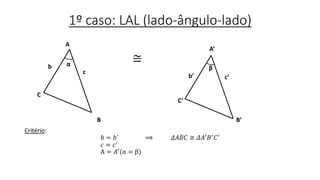 1º caso: LAL (lado-ângulo-lado)
≅
Critério:
𝑏 = 𝑏´ ⟹ 𝛥𝐴𝐵𝐶 ≅ 𝛥𝐴′ 𝐵′ 𝐶′
𝑐 = 𝑐´
A = 𝐴′(α = β)
c
A
C
B’
b α
A’
C’
B
b’ c’
β
 