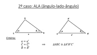 2º caso: ALA (ângulo-lado-ângulo)
Critério:
𝑎 = 𝑎′
𝐶 = 𝐶′ ⟹ 𝛥𝐴𝐵𝐶 ≅ 𝛥𝐴′ 𝐵′ 𝐶′
𝐵 = 𝐵′
B
α
A
C a
β
A’
C’ B’
a’
βα
 