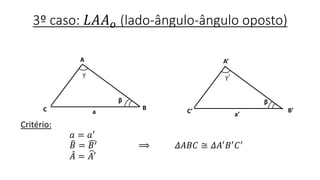 3º caso: 𝐿𝐴𝐴 𝑜 (lado-ângulo-ângulo oposto)
Critério:
𝑎 = 𝑎′
𝐵 = 𝐵′ ⟹ 𝛥𝐴𝐵𝐶 ≅ 𝛥𝐴′ 𝐵′ 𝐶′
𝐴 = 𝐴′
B
A
C a
β
A’
C’ B’
a’
β
γ γ′
 