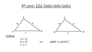 4º caso: 𝐿𝐿𝐿 (lado-lado-lado)
Critério:
𝑎 = 𝑎′
b = 𝑏′ ⟹ 𝛥𝐴𝐵𝐶 ≅ 𝛥𝐴′ 𝐵′ 𝐶′
c = 𝑐′
B
C
A
b
C’
A’ B’
c’
a
c
b’ a’
 