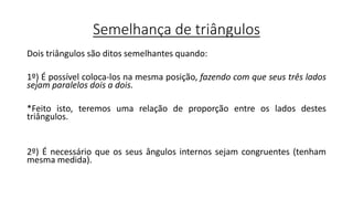 Semelhança de triângulos
Dois triângulos são ditos semelhantes quando:
1º) É possível coloca-los na mesma posição, fazendo com que seus três lados
sejam paralelos dois a dois.
*Feito isto, teremos uma relação de proporção entre os lados destes
triângulos.
2º) É necessário que os seus ângulos internos sejam congruentes (tenham
mesma medida).
 