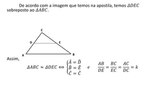 De acordo com a imagem que temos na apostila, temos 𝛥𝐷𝐸𝐶
sobreposto ao 𝛥𝐴𝐵𝐶.
Assim,
𝛥𝐴𝐵𝐶 ≈ 𝛥𝐷𝐸𝐶 ⟺
𝐴 = 𝐷
𝐵 = 𝐸
𝐶 = 𝐶
𝑒
𝐴𝐵
𝐷𝐸
=
𝐵𝐶
𝐸𝐶
=
𝐴𝐶
𝐷𝐶
= 𝑘
C
A B
D E
 
