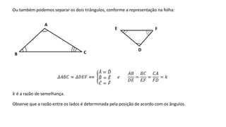 Ou também podemos separar os dois triângulos, conforme a representação na folha:
𝛥𝐴𝐵𝐶 ≈ 𝛥𝐷𝐸𝐹 ⟺
𝐴 = 𝐷
𝐵 = 𝐸
𝐶 = 𝐹
𝑒
𝐴𝐵
𝐷𝐸
=
𝐵𝐶
𝐸𝐹
=
𝐶𝐴
𝐹𝐷
= 𝑘
𝑘 é a razão de semelhança.
Observe que a razão entre os lados é determinada pela posição de acordo com os ângulos.
A
B C
D
E F
 