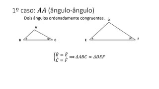 1º caso: 𝐴𝐴 (ângulo-ângulo)
Dois ângulos ordenadamente congruentes.
𝐵 = 𝐸
𝐶 = 𝐹
⟹ 𝛥𝐴𝐵𝐶 ≈ 𝛥𝐷𝐸𝐹
A
CB
D
E F
 