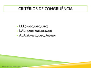 CRITÉRIOS DE CONGRUÊNCIA


                     LLL; (LADO, LADO, LADO)
                     LAL; (LADO, ÂNGULO, LADO)
                     ALA; (ÂNGULO, LADO, ÂNGULO)




PROFª HELENA BORRALHO - 2012/13
 