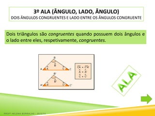 3º ALA (ÂNGULO, LADO, ÂNGULO)
     DOIS ÂNGULOS CONGRUENTES E LADO ENTRE OS ÂNGULOS CONGRUENTE


 Dois triângulos são congruentes quando possuem dois ângulos e
 o lado entre eles, respetivamente, congruentes.




PROFª HELENA BORRALHO - 2012/13
 