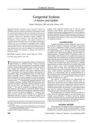 CURRENT ISSUES



                                                   Congenital Scoliosis
                                                      A Review and Update
                                            Daniel Hedequist, MD and John Emans, MD

                                                                               concert with congenital scoliosis are at risk of severe
Abstract: Vertebral anomalies causing congenital scoliosis are
                                                                               restrictive lung disease and of thoracic insufﬁciency.13
classiﬁed on the basis of failures of formation, segmentation, or both.
                                                                               Expansion thoracoplasty and placement of vertical expansion
The natural history depends on the type of anomaly and the location
                                                                               prosthetic titanium rib (VEPTR) devices have evolved into a
of anomaly. Patient evaluation focuses on the history and physical
                                                                               treatment option for children with the most difﬁcult problems.
examination, followed by appropriate imaging modalities. The
                                                                               The purpose of this article is to serve as a review and update
hallmark of surgical treatment is early intervention before the
                                                                               of congenital scoliosis.
development of large curvatures. The surgical treatment of a
congenital deformity mandates the use of neurological monitoring to
minimize the risk of perioperative neurological deﬁcit. Modern
                                                                                                    CLASSIFICATION
surgical techniques have evolved to include the routine use of spinal                 Vertebral anomalies causing congenital scoliosis may
instrumentation. Patients with associated chest wall deformities or            be caused by a failure of formation, by failure of segmenta-
large compensatory curves may be candidates for vertical expansion             tion, or by a combination of these 2 factors, resulting in a
prosthetic titanium rib placement or growing rods insertion to                 mixed deformity.14 An incomplete failure of formation leads
maximize growth.                                                               to a wedge vertebra (Fig. 1). A wedge vertebra has asymmetry
                                                                               in height, with 1 side being hypoplastic; however, there are
Key Words: congenital scoliosis, surgical treatment, VEPTR                     bilateral pedicles. Complete failure of formation results in a
(J Pediatr Orthop 2007;27:106Y116)
                                                                               hemivertebra, with the absence of 1 pedicle and a region of
                                                                               vertebral body. Hemivertebra may be further classiﬁed on the
                                                                               basis of the presence or the absence of fusion to the vertebral
                                                                               bodies above and/or below.15 An unsegmented hemivertebra
T    he prevalence rate of congenital scoliosis is thought to be
     approximately 1 in 1000 live births.1,2 There is currently
no known cause for the development of a congenital vertebral
                                                                               is fused to the vertebral body above and below; a partially
                                                                               segmented hemivertebra is fused to the vertebral body either
                                                                               above or below; and a fully segmented hemivertebra is
anomaly. Strong evidence based on basic science research in                    separated from the body above and below by disk space.
mice suggests that maternal exposure to toxins, such as                        Hemivertebra may occur at ipsilateral adjacent levels of the
carbon monoxide exposure, may cause congenital scolio-                         spine, which produces signiﬁcantly asymmetrical spine
sis.3,4 Associations with maternal diabetes and ingestion of                   growth, or a hemivertebra may be counterbalanced by a
antiepileptic drugs during pregnancy have also been postu-                     hemivertebra on the contralateral side of the spine in the same
lated as possible causes.5,6 Genetic inheritance has been                      region, separated by 1 or several healthy vertebrae (this is
shown responsible for some congenital vertebral anomalies;                     termed a hemimetameric shift).16
however, there is no clear-cut genetic etiology of congenital                         The defects of segmentation are characterized by
scoliosis to date.2,7,8 Although fetal imaging modalities, such                abnormal bony connections between vertebrae (Fig. 2).
as magnetic resonance imaging (MRI) and ultrasound, have                       These bony connections may be bilateral and symmetrical,
improved our ability to diagnose vertebral anomalies in utero,                 resulting in a block vertebra. Segmentation defects caused by
they do not have any therapeutic role in the clinical                          unilateral bony fusions are termed bars and may act as a
setting.9,10 The goal of treatment of congenital scoliosis is                  unilateral growth tether. Occasionally, a segmentation defect
early diagnosis and treatment, if indicated. Modern imaging                    may span an ipsilateral formation defect, resulting in a
modalities have improved our diagnostic capabilities and our                   unilateral bar and a contralateral hemivertebra.17
ability to screen for spinal dysraphism.11,12 Surgical treat-                         Mixed deformities are common and may be difﬁcult to
ment revolves around early arthrodesis for progressive                         deﬁne, given the abnormal anatomy and the resultant occa-
deformities and has evolved to include the routine use of                      sionally severe deformity.18 Scoliosis caused by multiple
spinal instrumentation. Patients with congenital rib fusions in                vertebral anomalies may also be associated with rib abnorm-
                                                                               alities; this may be associated with severe stunting of thoracic
                                                                               volume and a restriction of pulmonary function.13,19
From the Childrens Hospital Boston, Harvard Medical School, Boston, MA.
The authors state that they no proprietary interest in the products named in
   this article.                                                                                   NATURAL HISTORY
Reprints: Daniel Hedequist, MD, Childrens Hospital Boston, 300 Longwood
   Ave, Department of Orthopedics, Hunnewell 2, Boston, MA 02114. E-mail:
                                                                                     The progression of congenital scoliosis depends on both
   daniel.hedequist@childrens.harvard.edu.                                     the type and the location of the vertebral anomaly.18 Curve
Copyright * 2007 by Lippincott Williams & Wilkins                              progression is caused by unbalanced growth of 1 side of the

106                                                                        J Pediatr Orthop   & Volume 27, Number 1, January/February 2007



                   Copyr ight © Lippincott Williams & Wilkins. Unauthorized reproduction of this article is prohibited.
 