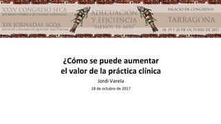 ¿Cómo se puede aumentar
el valor de la práctica clínica
Jordi Varela
18 de octubre de 2017
 