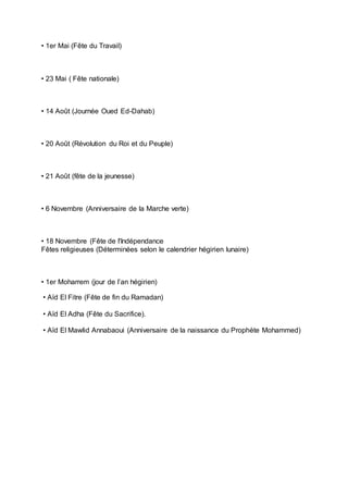 • 1er Mai (Fête du Travail)
• 23 Mai ( Fête nationale)
• 14 Août (Journée Oued Ed-Dahab)
• 20 Août (Révolution du Roi et du Peuple)
• 21 Août (fête de la jeunesse)
• 6 Novembre (Anniversaire de la Marche verte)
• 18 Novembre (Fête de l'Indépendance
Fêtes religieuses (Déterminées selon le calendrier hégirien lunaire)
• 1er Moharrem (jour de l’an hégirien)
• Aïd El Fitre (Fête de fin du Ramadan)
• Aïd El Adha (Fête du Sacrifice).
• Aïd El Mawlid Annabaoui (Anniversaire de la naissance du Prophète Mohammed)
 