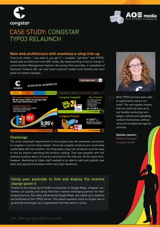 Case study: Congstar
tyPo3 relaunCh

New web architecture with seamless e-shop link-up
true to its motto – “you want it, you get it” – congstar “got their” new tyPo3-
based web architecture from aoe media. By implementing a free of charge li-
cense Content Management system, the young telco-provider, a subsidiary of
Deutsche Telekom AG, can now meet customer needs more flexibly and react
faster to market changes.




                                                                                   With tyPo3 we have been able
                                                                                   to significantly reduce our
                                                                                   costs. the new system means
                                                                                   that our staff can now carry
                                                                                   out flexible marketing cam-
                                                                                   paigns, editing and uploading
                                                                                   content themselves, without
                                                                                   recourse to expensive agency
                                                                                   services.

                                                                                   Daniela Jassner,
Challenge                                                                          Website Manager,
the most important requirement of this project was the seamless connection         congstar GmbH
to congstar’s current shop system. since all congstar products are universally
combinable with one another, the shop plays a key role: products must be easy
to find by anyone searching the product catalog. That was possible with the
previous solution and is of course a priority for the new one. at the same time,
however, Marketing & sales staff needed to be able to edit and publish new
texts and layouts themselves within very tight deadlines.




Using your postcode to find and display the nearest
charge-point it
Thanks to the charge-point finder’s connection to Google Maps, congstar cus-
tomers can quickly and easily find their nearest recharging partner for their
prepaid service. geo-data, delivered by google Maps, are called up in advance
and buffered on the tyPo3 server. the search question itself no longer has to
go directly via google, but is generated from the server’s cache.




1999 - 2009 Copyright by aoe media gmbh.
 