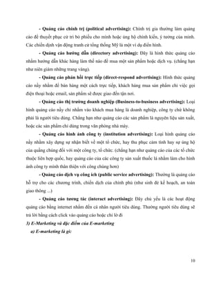 10
- Quảng cáo chính trị (political advertising): Chính trị gia thường làm quảng
cáo để thuyết phục cử tri bỏ phiếu cho mình hoặc ủng hộ chính kiến, ý tưởng của minh.
Các chiến dịnh vận động tranh cử tổng thống Mỹ là một ví dụ điển hình.
- Quảng cáo hướng dẫn (directory advertising): Đây là hình thức quảng cáo
nhằm hướng dẫn khác hàng làm thế nào để mua một sản phẩm hoặc dịch vụ. (chẳng hạn
như niên giám những trang vàng).
- Quảng cáo phản hồi trực tiếp (direct-respond advertising): Hình thức quảng
cáo nầy nhằm để bán hàng một cách trực tiếp, khách hàng mua sản phẩm chỉ việc gọi
điện thoại hoặc email, sản phẩm sẽ được giao đến tận nơi.
- Quảng cáo thị trường doanh nghiệp (Business-to-business advertising): Loại
hình quảng cáo nầy chỉ nhắm vào khách mua hàng là doanh nghiệp, công ty chứ không
phải là người tiêu dùng. Chẳng hạn như quảng cáo các sản phẩm là nguyên liệu sản xuất,
hoặc các sản phẩm chỉ dùng trong văn phòng nhà máy.
- Quảng cáo hình ảnh công ty (institution advertising): Loại hình quảng cáo
nầy nhằm xây dựng sự nhận biết về một tổ chức, hay thu phục cảm tình hay sự ủng hộ
của quầng chúng đối với một công ty, tổ chức. (chẳng hạn như quảng cáo của các tổ chức
thuộc liên hợp quốc, hay quảng cáo của các công ty sản xuất thuốc lá nhằm làm cho hình
ảnh công ty mình thân thiện với công chúng hơn)
- Quảng cáo dịch vụ công ích (public service advertising): Thường là quảng cáo
hỗ trợ cho các chương trình, chiến dịch của chính phủ (như sinh đẻ kế hoạch, an toàn
giao thông ...)
- Quảng cáo tương tác (interact advertising): Đây chủ yếu là các hoạt động
quảng cáo bằng internet nhắm đến cá nhân người tiêu dùng. Thường người tiêu dùng sẽ
trả lời bằng cách click vào quảng cáo hoặc chỉ lờ đi
3) E-Marketing và đặc điểm của E-marketing
a) E-marketing là gì:
 