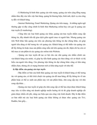 11
- E-Marketing là hình thức quảng cáo trên mạng, quảng cáo trên cộng đồng mạng
nhằm thúc đẩy xúc tiến việc bán hàng, quảng bá thương hiệu, hình ảnh, dịch vụ của công
ty đến với khách hàng.
- Internet Marketing, Email Marketing, Quảng cáo trên mạng... là những ngôn ngữ
thường gặp và đây cũng chính là hình thức Marketing online hay còn gọi là quảng cáo
trực tuyến (E-marketing).
- Cũng như các loại hình quảng cáo khác, quảng cáo trực tuyến nhằm cung cấp
thông tin, đẩy nhanh tiến độ giao dịch giữa người mua và người bán. Nhưng quảng cáo
trên Web khác hẳn quảng cáo trên các phương tiện thông tin đại chúng khác, nó giúp
người tiêu dùng có thể tương tác với quảng cáo. Khách hàng có thể nhấn vào quảng cáo
để lấy thông tin hoặc mua sản phẩm cùng mẫu mã trên quảng cáo đó, thậm chí họ còn có
thể mua cả sản phẩm từ các quảng cáo online trên Website.
- Quảng cáo trực tuyến đã tạo cơ hội cho các nhà quảng cáo nhắm chính xác
vào khách hàng của mình, và giúp họ tiến hành quảng cáo theo đúng với sở thích và thị
hiếu của người tiêu dùng. Các phương tiện thông tin đại chúng khác cũng có khả năng
nhắm chọn, nhưng chỉ có mạng Internet mới có khả năng tuyệt vời như thế.
b) Đặc điểm của quảng cáo trực tuyến
- Đặc điểm cơ bản của hình thức quảng cáo trực tuyến là khách hàng có thể tương
tác với quảng cáo, có thể click chuột vào quảng cáo để mua hàng, để lấy thông tin về sản
phẩm hoặc có thể so sánh sản phẩm này với sản phẩm khác, nhà cung cấp này với nhà
cung cấp khác…
- Quảng cáo trực tuyến sẽ giúp cho nhà cung cấp có thể lựa chọn được khách hàng
mục tiêu và tiềm năng mà doanh nghiệp muốn hướng tới từ đó giúp doanh nghiệp cắt
giảm được nhiều chi phí, nâng cao hiệu quả của công việc kinh doanh. Đây là đặc điểm
cơ bản nhất mà các loại hình quảng cáo khác không có được như: quảng cáo Tivi,
Raddio, báo giấy...
 