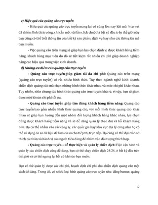 12
c) Hiệu quả của quảng cáo trực tuyến
- Hiệu quả của quảng cáo trực tuyến mang lại vô cùng lớn nay khi mà Internet
đã chiếm lĩnh thị trường, chỉ cần một vài lần click chuột là bật cứ đâu trên thế giới này
bạn cũng có thể biết thông tin của bất kỳ sản phẩm, dịch vụ hay như các thông tin mà
bạn muốn.
- Việc quảng cáo trên mạng sẽ giúp bạn lựa chọn định vị được khách hàng tiềm
năng, khách hàng mục tiêu do đó sẽ tiết kiệm rất nhiều chi phí giúp doanh nghiệp
nâng cao hiệu quả trong việc kinh doanh.
d) Những ưu điểm của quảng cáo trực tuyến
- Quảng cáo trực tuyến giúp giảm tối đa chi phí: Quảng cáo trên mạng
(quảng cáo trực tuyến) có rất nhiều hình thức. Tùy theo ngành nghề kinh doanh,
chiến dịch quảng cáo mà chọn những hình thức khác nhau và mức chi phí khác nhau.
Tuy nhiên, nhìn chung các hình thức quảng cáo trực tuyến khá rẻ, vì vậy, bạn sẽ giảm
được một khoản chi phí tối ưu.
- Quảng cáo trực tuyến giúp tìm đúng khách hàng tiềm năng: Quảng cáo
trực tuyến bao gồm nhiều hình thức quảng cáo, với mỗi hình thức quảng cáo khác
nhau sẽ giúp bạn hướng đến một nhóm đối tượng khách hàng khác nhau, lựa chọn
đúng được khách hàng tiềm năng và sẽ dễ dàng quản lý theo dõi và hỗ khách hàng
hơn. Họ có thể nhắm vào các công ty, các quốc gia hay khu vực địa lý cũng như họ có
thể sử dụng cơ sở dữ liệu để làm cơ sở cho tiếp thị trực tiếp. Họ cũng có thể dựa vào sở
thích cá nhân và hành vi của người tiêu dùng để nhắm vào đối tượng thích hợp.
- Quảng cáo trực tuyến - dễ thực hiện và quản lý chiến dịch:Việc vận hành và
quản lý các chiến dịch cũng dễ dàng, bạn có thể chạy chiến dịch 24/24, ở bất kỳ đâu trên
thế giới và có thể ngưng lại bất cứ khi nào bạn muốn.
Bạn có thể quản lý được các chi phí, hoạch định chi phí cho chiến dịch quảng cáo một
cách dễ dàng. Trong đó, có nhiều loại hình quảng cáo trực tuyến như: đăng banner, quảng
 