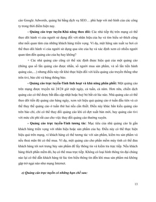 13
cáo Google Adwords, quảng bá bằng dịch vụ SEO… phù hợp với mô hình của các công
ty trong thời điểm hiện nay.
- Quảng cáo trực tuyên-Khả năng theo dõi: Các nhà tiếp thị trên mạng có thể
theo dõi hành vi của người sử dụng đối với nhãn hiệu của họ và tìm hiểu sở thích cũng
như mối quan tâm của những khách hàng triển vọng. Ví dụ, một hãng sản xuất xe hơi có
thể theo dõi hành vi của người sử dụng qua site của họ và xác định xem có nhiều người
quan tâm đến quảng cáo của họ hay không?
+ Các nhà quảng cáo cũng có thể xác định được hiệu quả của một quảng cáo
(thông qua số lần quảng cáo được nhấn, số người mua sản phẩm, và số lần tiến hành
quảng cáo,…) nhưng điều này rất khó thực hiện đối với kiểu quảng cáo truyền thống như
trên tivi, báo chí và bảng thông báo.
- Quảng cáo trực tuyến-Tính linh hoạt và khả năng phân phối: Một quảng cáo
trên mạng được truyền tải 24/24 giờ một ngày, cả tuần, cả năm. Hơn nữa, chiến dịch
quảng cáo có thể được bắt đầu cập nhật hoặc huỷ bỏ bất cứ lúc nào. Nhà quảng cáo có thể
theo dõi tiến độ quảng cáo hàng ngày, xem xét hiệu quả quảng cáo ở tuần đầu tiên và có
thể thay thế quảng cáo ở tuần thứ hai nếu cần thiết. Điều này khác hẳn kiểu quảng cáo
trên báo chí, chỉ có thể thay đổi quảng cáo khi có đợt xuất bản mới, hay quảng cáo tivi
với mức chi phí rất cao cho việc thay đổi quảng cáo thường xuyên.
- Quảng cáo trực tuyến-Tính tương tác: Mục tiêu của nhà quảng cáo là gắn
khách hàng triển vọng với nhãn hiệu hoặc sản phẩm của họ. Điều này có thể thực hiện
hiệu quả trên mạng, vì khách hàng có thể tương tác với sản phẩm, kiểm tra sản phẩm và
nếu thoả mãn thì có thể mua. Ví dụ, một quảng cáo cho phần mềm máy tính có thể đưa
khách hàng tới nơi trưng bày sản phẩm để lấy thông tin và kiểm tra trực tiếp. Nếu khách
hàng thích phần mềm đó, họ có thể mua trực tiếp. Không có loại hình thông tin đại chúng
nào lại có thể dẫn khách hàng từ lúc tìm hiểu thông tin đến khi mua sản phẩm mà không
gặp trở ngại nào như mạng Internet.
e) Quảng cáo trực tuyến có những hạn chế sau:
 