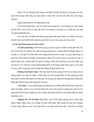 14
- Khác với các phương tiện quảng cáo khác, để tiếp cận được với quảng cáo trực
tuyến đối tượng tiềm năng của bạn phải có máy tính và máy tính phải được nối mạng
Internet
- Người dùng phải có kỹ năng duyệt web
- Ở các nước phát triển, việc tin tưởng vào quảng cáo và mua hàng trực tuyến đang
rất phổ biến, còn ở nước ta, đây mới chỉ là xu hướng và chỉ thực sự có hiệu lực cho một
số ngành nghề phù hợp.
- Các văn bản và chính sách đang trong quá trình hoàn thiện, còn nhiều kẽ hở cho
lừa đảo trực tuyến phát triển cũng làm giảm độ tin cậy của quảng cáo trực tuyến.
f) Các loại hình quảng cáo trực tuyến:
- E-mail marketing: Hình thức quảng cáo trực tuyến sơ khởi và khá phổ biến. Nó
tạo cơ hội cho các công ty tùy biến nội dung quảng cáo và phân phối tới khách hàng với
chi phí rẻ. Gần gũi với hình thức này nhưng hiện đại hơn là dịch vụ cung cấp thông tin
giản đơn RSS (Really Simple Syndication), được hỗ trợ bởi công cụ tập hợp tin tức từ
nhiều trang web và phân phối tới người sử dụng. Hình thức này được xem là có hiệu quả
cao hơn so với việc gửi e-mail nhưng đồng thời có thể giúp tránh được nguy cơ bị công
cụ lọc e-mail và pop-up chặn lại hoặc lạm dụng để phát tán thư rác.
- Quảng cáo banner-logo: Đặt logo hoặc banner quảng cáo trên các trang web có
lượng người truy cập cao hoặc có thứ hạng cao trên Google.Đây là cách quảng cáo phổ
biến nhất và được đánh giá là có hiệu quả cao trong việc quảng bá thương hiệu, đồng thời
nhắm đến khách hàng tiềm năng trên Internet.
- Text link: Là cách đặt quảng cáo bằng chữ có đường dẫn đến địa chỉ trang web
hoặc sản phẩm, dịch vụ. Lợi ích của hình thức này là khi người sử dụng truy cập vào các
trang tìm kiếm (search engine) nó sẽ tự động cập nhật trang web của khách hàng lên danh
mục được tìm.
- Quảng cáo với từ khóa: Đây được xem là hệ thống quảng cáo có tính năng
thông minh, nhắm chọn vào những từ khóa nhất định. Mỗi trang kết quả của Google,
Yahoo! hoặc Monava của Việt Nam đều có sử dụng hình thức này. Với bất cứ từ khóa
 