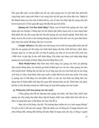 15
liên quan đến dịch vụ/sản phẩm nào đó các mẩu quảng cáo sẽ xuất hiện bên phải/trên
cùng hoặc dưới cùng màn hình ở các trang hiển thị kết quả tìm kiếm đầu tiên. Nghĩa là
khi khách hàng truy tìm một từ khóa bất kỳ, các cỗ máy tìm kiếm lập tức mang một nhà
tài trợ (sponsor) có liên quan đặt ngay lên đầu kết quả tìm kiếm.
- Quảng cáo “trả theo hành động”: Được xem là hình thức quảng cáo mới, một
thuật ngữ của Google. Chẳng hạn chỉ khi khách ghé thăm trang web có mua hàng hoặc
điền phiếu thì các nhà cung cấp mới thu phí quảng cáo của doanh nghiệp. Hình thức này
được xem là chỉ có lợi ở môi trường thương mại điện tử tiên tiến, nơi các giao dịch được
thực hiện trực tuyến dễ dàng, tiện lợi và an toàn.
- Google AdSense: Chủ nhân của một trang web có thể tích hợp phần mềm này để
hiển thị các quảng cáo lên trang của mình dưới dạng văn bản, hình ảnh hay video, được
Google quản lý và tính giá đối với bên đi quảng cáo trên cơ sở trả cho mỗi click hay
1.000 click và gần đây là cho mỗi hành động. Chủ nhân của trang web chấp nhận đăng
quảng cáo của Google sẽ được hãng chia hoa hồng theo tỷ lệ.
- Rich Media/Video: Một hình thức tiềm năng của quảng cáo trên các phương
tiện truyền thông được các chuyên gia kinh tế đánh giá cao với các video quảng cáo như
trên truyền hình. Những địa chỉ tiện lợi và có hiệu quả cho các loại hình này là các trang
web chia sẻ video, hoạt hình, nhạc trực tuyến và đặc biệt là trò chơi trực tuyến. Các công
ty quảng cáo có thể đăng xen sản phẩm, dịch vụ vào các loại hình này đồng thời xây
dựng một số thành phần tích hợp liên quan đến thương hiệu của họ. Hình thức này được
dự báo có tốc độ tăng trưởng cao nhất trong các loại hình quảng cáo trực tuyến.
g) Những lưu ý khi mua quảng cáo trực tuyến
- Cũng giống như bất kỳ phương tiện quảng cáo khác, khi thực hiện chiến dịch
quảng cáo trên mạng bạn phải được lập kế hoạch chiến lược nhằm đảm bảo tiền bỏ ra
được sử dụng hiệu quả và đạt được các mục tiêu đề ra.
- Bạn cần trả lời được câu hỏi: Thị trường được nhắm tới có ở trên mạng không?
Và nếu có thì ở chỗ nào trên mạng?. Mặc dù nhiều con số thống kê về mạng Internet còn
chưa thống nhất, nhưng điều không thể phủ nhận là mạng toàn cầu này có hàng tỉ người
 