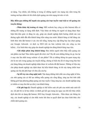 16
sử dụng. Tuy nhiên, nếu không ai trong số những người vào mạng này nằm trong thị
trường mà bạn nhắm tới thì chiến dịch quảng cáo trên mạng trở nên vô ích.
Hãy điểm qua những thế mạnh của quảng cáo trực tuyến vượt trội so với quảng cáo
truyền thông:
- Phân khúc thị trường rõ ràng: Mỗi website hay công cụ trên Internet đều có
những đối tượng sử dụng nhất định. Việc khảo sát thông tin người sử dụng được thực
hiện khá đơn giản và đáng tin cậy, giúp các doanh nghiệp định hướng chính xác con
đường ngắn nhất dẫn đến khách hàng tiềm năng của mình. Khách hàng có thể dùng các
hình thức như đặt banner ở các site nổi tiếng, lượng truy cập đông hay lựa chọn quảng
cáo Google Adwords và dịch vụ SEO (tối ưu hóa website trên các công cụ tìm
kiếm)…Các hình thức này giúp cho doanh nghiệp tìm đúng khách hàng mục tiêu.
- Ghi nhận phản ứng khách hàng: Bao nhiêu người nhìn thấy mẫu quảng cáo
sản phẩm của bạn? Bao nhiêu người đã click vào? Họ đã xem những thông tin gì, lưu lại
ở mục nào lâu nhất trong website về sản phẩm? Tất cả những thông tin quan trọng này
chỉ là mơ ước trong quảng cáo truyền thống, nhưng sẽ hiển thị rất rõ ràng trong bản báo
cáo hàng tháng mà doanh nghiệp nhận được từ website đã đặt banner. Những số liệu này
cho phép doanh nghiệp xác định được thị hiếu khách hàng, từ đó xây dựng chiến lược
quảng cáo lâu dài phù hợp với nhu cầu của họ.
- Sự hỗ trợ của công nghệ mới: Tận dụng những tính chất của công nghệ số hóa,
các nhà quảng cáo có thể tạo những mẫu quảng cáo sống động, sáng tạo bởi tính chất
không giới hạn phương pháp quảng cáo trực tuyến. Càng sáng tạo, các doanh nghiệp càng
có nhiều cơ may thu hút sự chú ý của khách hàng.
- Chi phí hợp lý: Doanh nghiệp có thể kiểm soát chi phí của mình một cách tối
ưu: chi phí bỏ ra là bao nhiêu và đánh giá kết quả mang lại ngay sau khi kết thúc chiến
dịch như khi sử dụng đặt banner, SEO hay Google Adwords... Nắm được các thông tin
này, các doanh nghiệp sẽ cân nhắc trước khi đưa ra quyết định lựa chọn hình thức cho
chiến dịch quảng cáo.
 