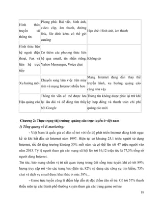 18
Hình thức
truyền tải
thông tin
Phong phú: Bài viết, hình ảnh,
video clip, âm thanh, đường
link, file đính kèm, có thể gửi
catalog
Hạn chế: Hình ảnh, âm thanh
Hình thức liên
hệ ngoài điện
thoại, Fax và
liên hệ trực
tiếp
Có thêm các phương thức liên
hệ qua email, tin nhắn riêng,
Yahoo Messenger, Voice chat
Không có
Xu hướng mới
Chuyển sang làm việc trên máy
tính và mạng Internet nhiều hơn
Mạng Internet đang dần thay thế
truyền hình, xu hướng quảng cáo
cũng như vậy
Hậu quảng cáo
Thông tin vẫn có thể được lưu
lại lâu dài và dễ dàng tìm thấy
bởi Google
Thông tin không được phát lại trừ khi
ký hợp đồng và thanh toán chi phí
quảng cáo mới
Chương 2: Thực trạng thị trường quảng cáo trực tuyến ở việt nam
1) Tổng quang về E-marketing:
- Việt Nam là quốc gia có dân số trẻ với tốc độ phát triển Internet đáng kinh ngạc
kể từ khi bắt đầu có Internet năm 1997. Hiện tại có khoảng 25,1 triệu người sử dụng
Internet, tốc độ tăng trưởng khoảng 30% mỗi năm và có thể lên tới 47 triệu người vào
năm 2013. Tỷ lệ người tham gia các mạng xã hội lên tới 16,12 triệu tức là 77,5% tổng số
người dùng Internet.
Tin tức, báo mạng chiếm vị trí rất quan trọng trong đời sống trực tuyến khi có tới 89%
lượng truy cập rơi vào các trang báo điện tử, 82% sử dụng các công cụ tìm kiếm, 73%
chat và dịch vụ email được khai thác ở mức 58%...
- Game trực tuyến cũng là điểm hấp dẫn do đặc điểm dân số trẻ. Có tới 57% thanh
thiếu niên tại các thành phố thường xuyên tham gia các trang game online.
 