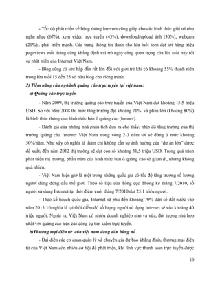 19
- Tốc độ phát triển về băng thông Internet cũng giúp cho các hình thức giải trí như
nghe nhạc (67%), xem video trực tuyến (43%), download/upload ảnh (30%), webcam
(21%).. phát triển mạnh. Các trang thông tin dành cho lứa tuổi teen đạt tới hàng triệu
pageviews mỗi tháng càng khẳng định vai trò ngày càng quan trọng của lứa tuổi này tới
sự phát triển của Internet Việt Nam.
- Blog cũng có sức hấp dẫn rất lớn đối với giới trẻ khi có khoảng 55% thanh niên
trong lứa tuổi 15 đến 25 sở hữu blog cho riêng mình.
2) Tiềm năng của nghành quảng cáo trực tuyến tại việt nam:
a) Quảng cáo trực tuyến
- Năm 2009, thị trường quảng cáo trực tuyến của Việt Nam đạt khoảng 15,5 triệu
USD. So với năm 2008 thì mức tăng trưởng đạt khoảng 71%, và phần lớn (khoảng 80%)
là hình thức thông qua hình thức bán ô quảng cáo (banner).
- Đánh giá của những nhà phân tích đưa ra cho thấy, nhịp độ tăng trưởng của thị
trường quảng cáo Internet Việt Nam trong vòng 2-3 năm tới sẽ đứng ở mức khoảng
50%/năm. Như vậy có nghĩa là thậm chí không cần sự ảnh hưởng của “dự án lớn” được
đề xuất, đến năm 2012 thị trường sẽ đạt con số khoảng 31,5 triệu USD. Trong quá trình
phát triển thị trường, phần trăm của hình thức bán ô quảng cáo sẽ giảm đi, nhưng không
quá nhiều.
- Việt Nam hiện giờ là một trong những quốc gia có tốc độ tăng trưởng số lượng
người dùng đứng đầu thế giới. Theo số liệu của Tổng cục Thống kê tháng 7/2010, số
người sử dụng Internet tại thời điểm cuối tháng 7/2010 đạt 25,1 triệu người.
- Theo kế hoạch quốc gia, Internet sẽ phủ đến khoảng 70% dân số đất nước vào
năm 2015, có nghĩa là tại thời điểm đó số lượng người sử dụng Internet sẽ vào khoảng 40
triệu người. Ngoài ra, Việt Nam có nhiều doanh nghiệp nhỏ và vừa, đối tượng phù hợp
nhất với quảng cáo trên các công cụ tìm kiếm trực tuyến.
b)Thương mại điện tử của việt nam đang dần bùng nổ
- Đại diện các cơ quan quản lý và chuyên gia dự báo khẳng định, thương mại điện
tử của Việt Nam còn nhiều cơ hội để phát triển, khi lĩnh vực thanh toán trực tuyến được
 