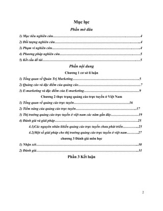 2
Mục lục
Phần mở đâu
1) Mục tiêu nghiên cứu……………………………………………………….…………4
2) Đối tượng nghiên cứu………………………………………………………….……..4
3) Phạm vi nghiên cứu…………………………………………………………….…….4
4) Phương pháp nghiên cứu……………………………………………………….……5
5) Kết cấu đề tài……………………………………………………………………….…5
Phần nội dung
Chương 1 cơ sở lí luận
1) Tổng quan về Quản Trị Marketing………………………………………………….5
2) Quảng cáo và đặc điểm của quảng cáo………………………………………………7
3) E-marketing và đặc điểm của E-marketing…………………………………………9
Chương 2 thực trạng quảng cáo trực tuyến ở Việt Nam
1) Tổng quan về quảng cáo trực tuyên…………………………………………16
2) Tiềm năng của quảng cáo trực tuyên……………………………………………..17
3) Thị trường quảng cáo trực tuyến ở việt nam các năm gần đây……………………19
4) Đánh giá và giải pháp………………………………………………………………25
4.1)Các nguyên nhân khiến quảng cáo trực tuyến chưa phát triển…………..25
4.2)Một số giải pháp cho thị trường quảng cáo trực tuyến ở việt nam……….27
chương 3 Đánh giá môn học
1) Nhận xét……………………………………………………………………………..30
2) Đánh giá……………………………………………………………………………..31
Phần 3 Kết luận
 