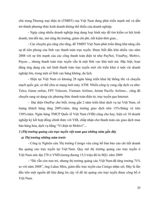 20
chú trọng.Thương mại điện tử (TMĐT) của Việt Nam đang phát triển mạnh mẽ và dần
trở thành phương thức kinh doanh không thể thiếu của doanh nghiệp.
- Ngày càng nhiều doanh nghiệp ứng dụng loại hình này để tìm kiếm cơ hội kinh
doanh, tìm đối tác, mở rộng thị trường, giảm chi phí, tiết kiệm thời gian...
- Các chuyên gia cũng cho rằng, để TMĐT Việt Nam phát triển đúng khả năng cần
sự đi tiên phong của lĩnh vực thanh toán trực tuyến. Được biết đến khá nhiều vào năm
2008 với sự lớn mạnh của các cổng thanh toán điện tử như PayNet, VinaPay, Mobivi,
Payoo..., nhưng thanh toán trực tuyến vẫn là một lĩnh vực khá mới mẻ. Đặc biệt, hoạt
động ứng dụng các mô hình thanh toán trực tuyến mới chỉ triển khai ở một vài doanh
nghiệp lớn, trong một số lĩnh vực hàng không, du lịch.
- Hiện tại Việt Nam có khoảng 28 ngân hàng triển khai hệ thống thẻ và chuyển
mạch quốc giá, có thể chia sẻ mạng lưới máy ATM. Nhiều công ty cung cấp dịch vụ như:
Telco, Game online, FPT Telecom, Vietnam Airlines, Jetstar Pacific Airlines... cũng đã
chuyển sang sử dụng các phương thức thanh toán điện tử, trực tuyến qua Internet.
- Đại diện OnePay cho biết, trong gần 2 năm triển khai dịch vụ tại Việt Nam, số
lượng khách hàng tăng 200%/năm, tăng trưởng giao dịch trên 15%/tháng và trên
150%/năm. Ngân hàng TMCP Quốc tế Việt Nam (VIB) cũng cho hay, hiện có 10 doanh
nghiệp ký kết hợp đồng chính thức với VIB, chấp nhận cho thanh toán các giao dịch mua
bán hàng hóa, dịch vụ bằng “Ví điện tử Mobivi”...
3 )Thị trường quảng cáo trực tuyến việt nam qua những năm gần đây
a) Thị trường những năm trước
- Công ty Nghiên cứu Thị trường Cimigo vừa công bố bản báo cáo chi tiết doanh
thu quảng cáo trực tuyến tại Việt Nam. Quy mô thị trường quảng cáo trực tuyến ở
Việt Nam ước đạt 278 tỉ VNĐ (tương đương 15,5 triệu đô-la Mỹ). năm 2009
- “Dù vẫn còn non trẻ, nhưng thị trường quảng cáo Việt Nam đã tăng trưởng 71%
so với năm 2008”, ông Lukas Mira, giám đốc trực tuyến của Cimigo nhận xét. Đây là lần
đầu tiên một nguồn dữ liệu đáng tin cậy về đề tài quảng cáo trực tuyến được công bố ở
Việt Nam.
 
