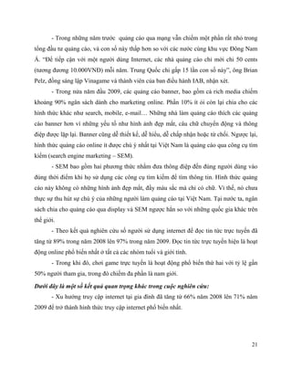 21
- Trong những năm trước quảng cáo qua mạng vẫn chiếm một phần rất nhỏ trong
tổng đầu tư quảng cáo, và con số này thấp hơn so với các nước cùng khu vực Đông Nam
Á. “Để tiếp cận với một người dùng Internet, các nhà quảng cáo chỉ mới chi 50 cents
(tương đương 10.000VNĐ) mỗi năm. Trung Quốc chi gấp 15 lần con số này”, ông Brian
Pelz, đồng sáng lập Vinagame và thành viên của ban điều hành IAB, nhận xét.
- Trong nửa năm đầu 2009, các quảng cáo banner, bao gồm cả rich media chiếm
khoảng 90% ngân sách dành cho marketing online. Phần 10% ít ỏi còn lại chia cho các
hình thức khác như search, mobile, e-mail… Những nhà làm quảng cáo thích các quảng
cáo banner hơn vì những yếu tố như hình ảnh đẹp mắt, câu chữ chuyển động và thông
điệp được lặp lại. Banner cũng dễ thiết kế, dễ hiểu, dễ chấp nhận hoặc từ chối. Ngược lại,
hình thức quảng cáo online ít được chú ý nhất tại Việt Nam là quảng cáo qua công cụ tìm
kiếm (search engine marketing – SEM).
- SEM bao gồm hai phương thức nhằm đưa thông điệp đến đúng người dùng vào
đúng thời điểm khi họ sử dụng các công cụ tìm kiếm để tìm thông tin. Hình thức quảng
cáo này không có những hình ảnh đẹp mắt, đầy màu sắc mà chỉ có chữ. Vì thế, nó chưa
thực sự thu hút sự chú ý của những người làm quảng cáo tại Việt Nam. Tại nước ta, ngân
sách chia cho quảng cáo qua display và SEM ngược hẳn so với những quốc gia khác trên
thế giới.
- Theo kết quả nghiên cứu số người sử dụng internet để đọc tin tức trực tuyến đã
tăng từ 89% trong năm 2008 lên 97% trong năm 2009. Đọc tin tức trực tuyến hiện là hoạt
động online phổ biến nhất ở tất cả các nhóm tuổi và giới tính.
- Trong khi đó, chơi game trực tuyến là hoạt động phổ biến thứ hai với tỷ lệ gần
50% người tham gia, trong đó chiếm đa phần là nam giới.
Dưới đây là một số kết quả quan trọng khác trong cuộc nghiên cứu:
- Xu hướng truy cập internet tại gia đình đã tăng từ 66% năm 2008 lên 71% năm
2009 để trở thành hình thức truy cập internet phổ biến nhất.
 