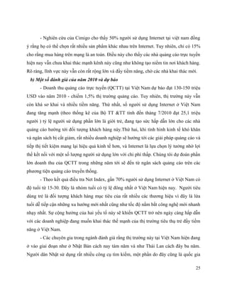 25
- Nghiên cứu của Cimigo cho thấy 50% người sử dụng Internet tại việt nam đồng
ý rằng họ có thể chọn rất nhiều sản phẩm khác nhau trên Internet. Tuy nhiên, chỉ có 15%
cho rằng mua hàng trên mạng là an toàn. Điều này cho thấy các nhà quảng cáo trực tuyến
hiện nay vẫn chưa khai thác mạnh kênh này cũng như không tạo niềm tin nơi khách hàng.
Rõ ràng, lĩnh vực này vẫn còn rất rộng lớn và đầy tiềm năng, chờ các nhà khai thác mới.
b) Một số đánh giá của năm 2010 và dự báo
- Doanh thu quảng cáo trực tuyến (QCTT) tại Việt Nam dự báo đạt 130-150 triệu
USD vào năm 2010 - chiếm 1,5% thị trường quảng cáo. Tuy nhiên, thị trường này vẫn
còn khá sơ khai và nhiều tiềm năng. Thứ nhất, số người sử dụng Internet ở Việt Nam
đang tăng mạnh (theo thống kê của Bộ TT &TT tính đến tháng 7/2010 đạt 25,1 triệu
người ) tỷ lệ người sử dụng phần lớn là giới trẻ, đang tạo sức hấp dẫn lớn cho các nhà
quảng cáo hướng tới đối tượng khách hàng này.Thứ hai, khi tình hình kinh tế khó khăn
và ngân sách bị cắt giảm, rất nhiều doanh nghiệp sẽ hướng tới các giải pháp quảng cáo và
tiếp thị tiết kiệm mang lại hiệu quả kinh tế hơn, và Internet là lựa chọn lý tưởng nhờ lợi
thế kết nối với một số lượng người sử dụng lớn với chi phí thấp. Chúng tôi dự đoán phần
lớn doanh thu của QCTT trong những năm tới sẽ đến từ ngân sách quảng cáo trên các
phương tiện quảng cáo truyền thống.
- Theo kết quả điều tra Net Index, gần 70% người sử dụng Internet ở Việt Nam có
độ tuổi từ 15-30. Đây là nhóm tuổi có tỷ lệ đông nhất ở Việt Nam hiện nay. Người tiêu
dùng trẻ là đối tượng khách hàng mục tiêu của rất nhiều các thương hiệu vì đây là lứa
tuổi dễ tiếp cận những xu hướng mới nhất cũng như tốc độ nắm bắt công nghệ mới nhanh
nhạy nhất. Sự cộng hưởng của hai yếu tố này sẽ khiến QCTT trở nên ngày càng hấp dẫn
với các doanh nghiệp đang muốn khai thác thế mạnh của thị trường tiêu thụ trẻ đầy tiềm
năng ở Việt Nam.
- Các chuyên gia trong ngành đánh giá rằng thị trường này tại Việt Nam hiện đang
ở vào giai đoạn như ở Nhật Bản cách nay tám năm và như Thái Lan cách đây ba năm.
Người dân Nhật sử dụng rất nhiều công cụ tìm kiếm, một phần do đây cũng là quốc gia
 