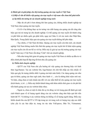 27
4) Đánh giá và giải pháp cho thị trường quảng cáo trực tuyến ở Việt Nam
4.1)Một số vấn đề khiến việt quảng cáo trực tuyến ở việt nam vẫn chưa thể phát triển
a) Sự thiếu tin tưởng từ các doanh nghiệp trong nước
- Mặc dù chi phí ít hơn nhưng khi làm quảng cáo, không nhiều doanh nghiệp tại
Việt Nam chọn quảng cáo trực tuyến.
- Có lẽ vì họ không thực sự tin tưởng vào chất lượng của quảng cáo đó cũng như
hiệu quả mà nó mang lại cho doanh nghiệp. Có thể quảng cáo trực tuyến rất thành công
và phổ biến tại nhiều quốc gia phát triển, ngay tại Châu Á với các nước như Nhật Bản,
Hàn Quốc, Trung Quốc hiệu quả của quảng cáo trực tuyến không thể phủ nhận.
- Tuy nhiên, ở Việt Nam thì khác. Quảng cáo trực tuyến còn khá mới, các doanh
nghiệp Việt Nam không muốn liều lĩnh thử quảng cáo trực tuyến bởi lẽ khái niệm quảng
cáo trực tuyến còn rất mơ hồ so với họ. Điều này lý giải tại sao thị trường quảng cáo trực
tuyến" hiện nay ở Việt Nam vẫn đang "ế dài" chờ các doanh nghiệp.
- Nếu như trong thời gian tới quảng cáo trực tuyến Việt Nam có nhiều sự đầu tư và
điều chỉnh phù hợp để đáp ứng tốt hơn nhu cầu quảng cáo
b) Thiếu tính chuyên nghiệp
- QCTT của Việt Nam chủ yếu hướng tới việc quảng cáo thương hiệu với hình
thức logo/banner. Tại các website lớn, logo/banner chi chít bất chấp các tiêu chuẩn về
hiệu quả gây ấn tượng (nhiều nhất 4 quảng cáo/một màn hình). Các dạng quảng cáo như
qua từ khóa, quảng cáo theo ngữ cảnh, theo hành vi ... còn là những khái niệm mới mẻ.
Và hiện, cũng chưa có một chuẩn nào đối với các mẫu thiết kế cho quảng cáo trực tuyến
(kích thước, vị trí ...). Điều này khiến khách hàng mất thêm nhiều thời gian và chi phí khi
tiến hành quảng cáo tại các website khác nhau.
- Ngoài ra, chưa có một tổ chức đủ uy tín đóng vai trò trung gian để đánh giá một
cách khách quan về số lượng người dùng của các website cũng như hiệu quả khi tiến
hành QCTT. Và không ít các website thông tin khống về số lượng người dùng. Điều này
khiến doanh thu của QCTT ở VN tập trung tại vài trang web có lượng truy cập cao nhất
(chủ yếu là các báo điện tử, trang tin tức như VnExpress, Dân Trí, Vietnamnet,
 