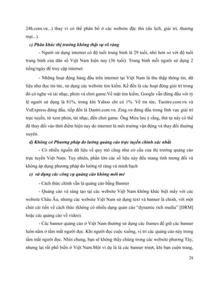 28
24h.com.vn...) thay vì có thể phân bổ ở các website đặc thù (du lịch, giải trí, thương
mại...).
c) Phân khúc thị trường không thật sự rõ ràng
- Người sử dụng internet có độ tuổi trung bình là 29 tuổi, nhỏ hơn so với độ tuổi
trung bình của dân số Việt Nam hiện nay (36 tuổi). Trung bình mỗi người sử dụng 2
tiếng/ngày để truy cập internet.
- Những hoạt động hàng đầu trên internet tại Việt Nam là thu thập thông tin, dữ
liệu như đọc tin tức, sử dụng các website tìm kiếm. Kế đến là các hoạt động giải trí trong
đó có nghe và tải nhạc, phim và chơi game.Về mặt tìm kiếm, Google vẫn đứng đầu với tỷ
lệ người sử dụng là 81%, trong khi Yahoo chỉ có 1%. Về tin tức, Tuoitre.com.vn và
VnExpress đứng đầu, tiếp đến là Dantri.com.vn. Zing.vn đứng đầu trong lĩnh vực giải trí
trực tuyến, từ xem phim, tải nhạc, đến chơi game. Ông Mira lưu ý rằng, thứ tự này có thể
đã thay đổi vào thời điểm hiện nay do internet là môi trường vận động và thay đổi thường
xuyên.
d) Không có Phương pháp đo lường quảng cáo trực tuyến chính xác nhất
- Có nhiều nguồn dữ liệu về quy mô cũng như cơ cấu của thị trường quảng cáo
trực tuyến Việt Nam. Tuy nhiên, phần lớn các số liệu này đều mang tính tương đối và
không áp dụng phương pháp đo lường rõ ràng và minh bạch
e) sử dụng các công cụ quảng cáo không mới mẻ
- Cách thức chính vẫn là quảng cáo bằng Banner
- Quảng cáo và sáng tạo tại các website Việt Nam không khác biệt mấy với các
website Châu Âu, nhưng các website Việt Nam sử dụng text và banner là chính, với một
chút cải tiến về cách thức (không có nhiều dạng quản cáo “dynamic rich media” [DRM]
hoặc các quảng cáo về video).
- Các banner quảng cáo ở Việt Nam thường sử dụng các frames để giữ các banner
luôn nằm ở tầm mắt người đọc. Khi người đọc cuộc xuống, vị trí các quảng cáo này trong
tầm mắt người đọc. Nhìn chung, bạn sẽ không thấy chúng trong các website phương Tây,
nhưng lại rất phổ biến ở Việt Nam.Một ví dụ là là các banner trượt, khi bạn cuộn trang,
 