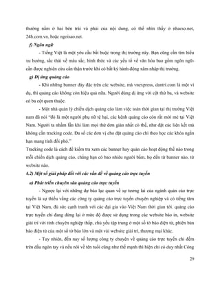 29
thường nằm ở hai bên trái và phải của nội dung, có thể nhìn thấy ở nhacso.net,
24h.com.vn, hoặc ngoisao.net.
f) Ngôn ngữ
- Tiếng Việt là một yêu cầu bắt buộc trong thị trường này. Bạn cũng cần tìm hiểu
xu hướng, sắc thái về màu sắc, hình thức và các yếu tố về văn hóa bao gồm ngôn ngữ-
cần được nghiên cứu cẩn thận trước khi có bất kỳ hành động xâm nhập thị trường.
g) Dị ứng quảng cáo
- Khi những banner dày đặc trên các website, mà vnexpress, dantri.com là một ví
dụ, thì quảng cáo không còn hiệu quả nữa. Người dùng dị ứng với cột thứ ba, và website
có ba cột quen thuộc.
- Một nhà quản lý chiến dịch quảng cáo làm việc toàn thời gian tại thị trường Việt
nam đã nói “đó là một người phụ nữ tệ hại, các kênh quảng cáo còn rất mới mẻ tại Việt
Nam. Người ta nhầm lẫn khi làm mọi thứ đơn giản nhất có thể, như đặt các liên kết mà
không cần tracking code. Đa số các đơn vị cho đặt quảng cáo chỉ theo học các khóa ngắn
hạn mang tính đối phó.”
Tracking code là cách để kiểm tra xem các banner hay quản cáo hoạt động thế nào trong
mỗi chiến dịch quảng cáo, chẳng hạn có bao nhiêu người bấm, họ đến từ banner nào, từ
website nào.
4.2) Một số giải pháp đối với các vấn đề về quảng cáo trực tuyến
a) Phát triển chuyên sâu quảng cáo trực tuyến
- Ngược lại với những dự báo lạc quan về sự tương lai của ngành quản cáo trực
tuyến là sự thiếu vắng các công ty quảng cáo trực tuyến chuyên nghiệp và có tiếng tăm
tại Việt Nam, đủ sức cạnh tranh với các đại gia vào Việt Nam thời gian tới. quảng cáo
trực tuyến chỉ đang dừng lại ở mức độ được sử dụng trong các website báo in, website
giải trí với tính chuyên nghiệp thấp, chủ yếu tập trung ở một số tờ báo điện tử, phiên bản
báo điện tử của một số tờ báo lớn và một vài website giải trí, thương mại khác.
- Tuy nhiên, đến nay số lượng công ty chuyên về quảng cáo trực tuyến chỉ đếm
trên đầu ngón tay và nếu nói về tên tuổi cũng như thế mạnh thì hiện chỉ có duy nhất Công
 