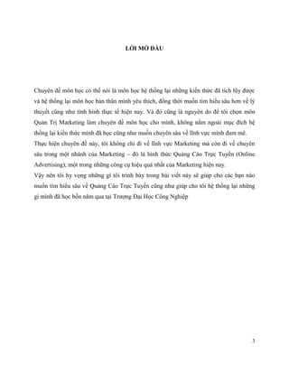 3
LỜI MỞ ĐẦU
Chuyên đề môn học có thể nói là môn học hệ thống lại những kiến thức đã tích lũy được
và hệ thống lại môn học bản thân mình yêu thích, đồng thời muốn tìm hiểu sâu hơn về lý
thuyết cũng như tình hình thực tế hiện nay. Và đó cũng là nguyên do để tôi chọn môn
Quản Trị Marketing làm chuyên đề môn học cho mình, không nằm ngoài mục đích hệ
thống lại kiến thức mình đã học cũng như muốn chuyên sâu về lĩnh vực mình đam mê.
Thực hiện chuyên đề này, tôi không chỉ đi về lĩnh vực Marketing mà còn đi về chuyên
sâu trong một nhánh của Marketing – đó là hình thức Quảng Cáo Trực Tuyến (Online
Advertising), một trong những công cụ hiệu quả nhất của Marketing hiện nay.
Vậy nên tôi hy vọng những gì tôi trình bày trong bài viết này sẽ giúp cho các bạn nào
muốn tìm hiểu sâu về Quảng Cáo Trực Tuyến cũng như giúp cho tôi hệ thống lại những
gì mình đã học bốn năm qua tại Trượng Đại Học Công Nghiệp
 