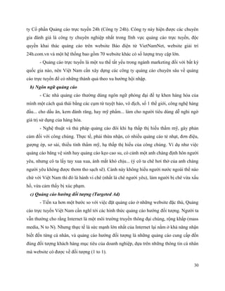 30
ty Cổ phần Quảng cáo trực tuyến 24h (Công ty 24h). Công ty này hiện được các chuyên
gia đánh giá là công ty chuyên nghiệp nhất trong lĩnh vực quảng cáo trực tuyến, độc
quyền khai thác quảng cáo trên website Báo điện tử VietNamNet, website giải trí
24h.com.vn và một hệ thống bao gồm 70 website khác có số lượng truy cập lớn.
- Quảng cáo trực tuyến là một xu thế tất yếu trong ngành marketing đối với bất kỳ
quốc gia nào, nên Việt Nam cần xây dựng các công ty quảng cáo chuyên sâu về quảng
cáo trực tuyến để có những thành quả theo xu hướng hội nhập.
b) Ngôn ngữ quảng cáo
- Các nhà quảng cáo thường dùng ngôn ngữ phóng đại để tự khen hàng hóa của
mình một cách quá thái bằng các cụm từ tuyệt hảo, vô địch, số 1 thế giới, công nghệ hàng
đầu... cho dầu ăn, kem đánh răng, hay mỹ phẩm... làm cho người tiêu dùng dễ nghi ngờ
giá trị sử dụng của hàng hóa.
- Nghệ thuật và thủ pháp quảng cáo đôi khi hạ thấp thị hiếu thẩm mỹ, gây phản
cảm đối với công chúng. Thực tế, phải thừa nhận, có nhiều quảng cáo tẻ nhạt, đơn điệu,
gượng ép, sơ sài, thiếu tính thẩm mỹ, hạ thấp thị hiếu của công chúng. Ví dụ như việc
quảng cáo băng vệ sinh hay quảng cáo kẹo cao su, có cảnh một anh chàng định hôn người
yêu, nhưng cô ta lấy tay xua xua, ánh mắt khó chịu... (ý cô ta chê hơi thở của anh chàng
người yêu không được thơm tho sạch sẽ). Cảnh này không hiểu người nước ngoài thế nào
chứ với Việt Nam thì đó là hành vi chê (nhất là chê người yêu), làm người bị chê vừa xấu
hổ, vừa cảm thấy bị xúc phạm.
c) Quảng cáo hướng đối tượng (Targeted Ad)
- Tiến xa hơn một bước so với việc đặt quảng cáo ở những website đặc thù, Quảng
cáo trực tuyến Việt Nam cần nghĩ tới các hình thức quảng cáo hướng đối tượng. Người ta
vẫn thường cho rằng Internet là một môi trường truyền thông đại chúng, rộng khắp (mass
media, N to N). Nhưng thực tế là sức mạnh lớn nhất của Internet lại nằm ở khả năng nhận
biết đến từng cá nhân, và quảng cáo hướng đối tượng là những quảng cáo cung cấp đến
đúng đối tượng khách hàng mục tiêu của doanh nghiệp, dựa trên những thông tin cá nhân
mà website có được về đối tượng (1 to 1).
 