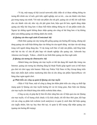 31
- Ví dụ, một mạng xã hội (social network) chắc chắn sẽ có được những thông tin
tương đối chính xác về tuổi, giới tính, nghề nghiệp, nơi cư trú... của các thành viên tham
gia trong mạng của mình. Với một sản phẩm cho nữ giới, quảng cáo có thể chỉ xuất hiện
cho các thành viên nữ, như vậy chi phí giảm hơn, hiệu quả tốt hơn, người dùng nhận
quảng cáo thấy hài lòng hơn vì được biết thêm những thông tin về sản phẩm mình cần.
Ngược lại những người không được nhận quảng cáo cũng sẽ hài lòng hơn vì họ không
phải xem những quảng cáo không dành cho mình.
d) Quảng cáo theo ngữ cảnh (Contextual Ad)
- Hình thức quảng cáo này tương đối giống quảng cáo hướng đối tượng, nhưng nội
dung quảng cáo xuất hiện không dựa vào thông tin của người dùng mà dựa vào nội dung
trang web người dùng đang đọc. Ví dụ trang web bàn về một sản phẩm, một blog hoặc
một bài tin tức về chủ đề phù hợp với doanh nghiệp cần quảng cáo. Adwords hay
Adsense của Google, Yahoo... chính là các hình thức quảng cáo theo ngữ cảnh.
f) Quảng cáo tương tác (Interactive Ad)
- Khách hàng của Quảng cáo trực tuyến có thể tận dụng thế mạnh đặc trưng của
Internet, quảng cáo tương tác (thường dùng kỹ thuật Flash) giúp người xem có thể tham
gia chơi trò chơi ngay trên banner. Hiện nay Nokia Việt Nam và Sky Group đang triển
khai một chiến dịch online marketing khá rầm rộ cho dòng sản phẩm XpressMusic với
hàng chục ngàn người chơi.
g) Phát triển các công cụ quản lý Quảng cáo trực tuyến
- Hiện ở Việt Nam, một số công ty đang âm thầm phát triển các công cụ thiết lập
mạng quản lý Quảng cáo trực tuyến hướng tới vai trò trung gian, thực hiện các Quảng
cáo trực tuyến cho khách hàng trên nhiều website khác nhau..
- Công cụ này sẽ giúp đại lý làm tốt chức năng báo cáo về hiệu quả của các Quảng
cáo trực tuyến, về số lượng click chuột, tỉ lệ click chuột, chi tiết theo thời gian, kết hợp
với các công cụ phân tích website (web analytics) và quản lý cách thức thể hiện quảng
cáo (ngẫu nhiên, liên tục hay theo thứ tự), và quản lý đối tượng tiếp nhận quảng cáo
(quảng cáo hướng đối tượng).
 